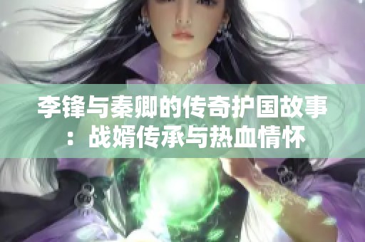 李锋与秦卿的传奇护国故事：战婿传承与热血情怀