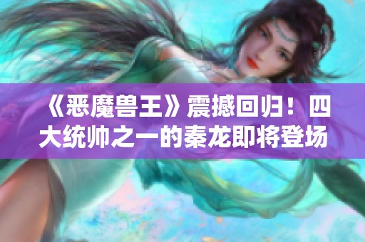 《恶魔兽王》震撼回归！四大统帅之一的秦龙即将登场！