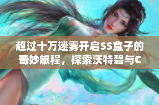超过十万迷雾开启SS盒子的奇妙旅程，探索沃特碧与Colg的深度合作