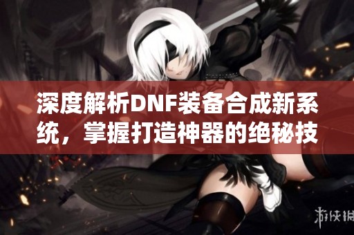 深度解析DNF装备合成新系统，掌握打造神器的绝秘技巧与方法