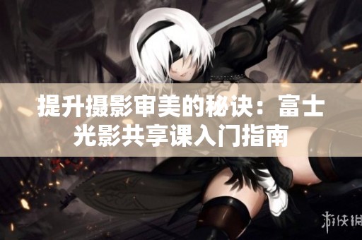提升摄影审美的秘诀：富士光影共享课入门指南