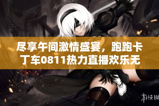 尽享午间激情盛宴，跑跑卡丁车0811热力直播欢乐无限