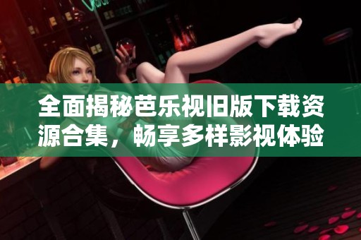 全面揭秘芭乐视旧版下载资源合集，畅享多样影视体验