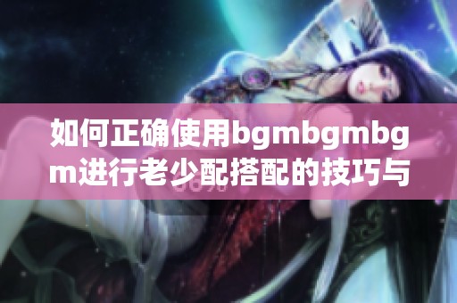 如何正确使用bgmbgmbgm进行老少配搭配的技巧与方法