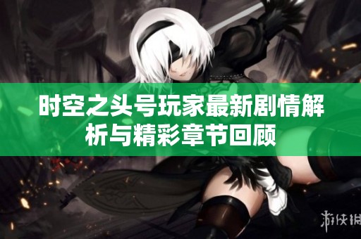 时空之头号玩家最新剧情解析与精彩章节回顾