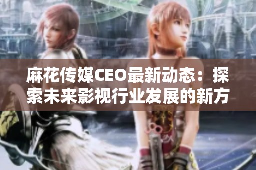 麻花传媒CEO最新动态：探索未来影视行业发展的新方向