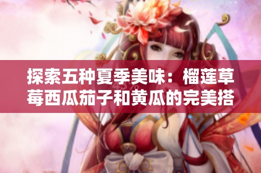 探索五种夏季美味：榴莲草莓西瓜茄子和黄瓜的完美搭配