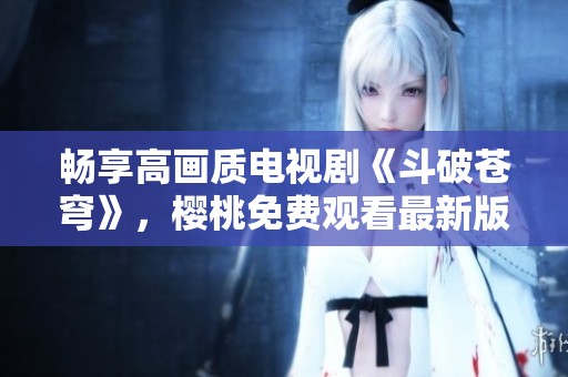 畅享高画质电视剧《斗破苍穹》，樱桃免费观看最新版本