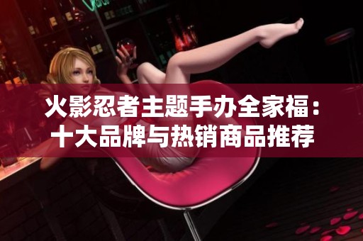 火影忍者主题手办全家福：十大品牌与热销商品推荐