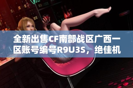 全新出售CF南部战区广西一区账号编号R9U3S，绝佳机会不容错过！