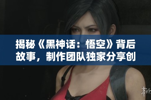 揭秘《黑神话：悟空》背后故事，制作团队独家分享创作心路历程