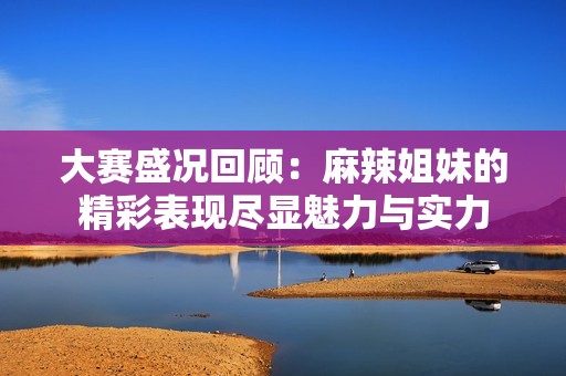 大赛盛况回顾：麻辣姐妹的精彩表现尽显魅力与实力