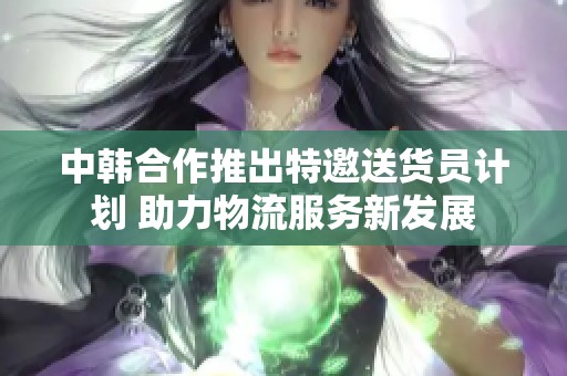 中韩合作推出特邀送货员计划 助力物流服务新发展