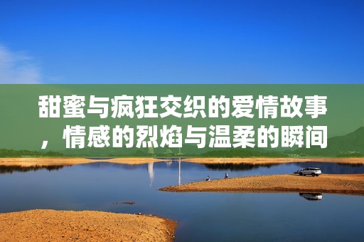 甜蜜与疯狂交织的爱情故事，情感的烈焰与温柔的瞬间