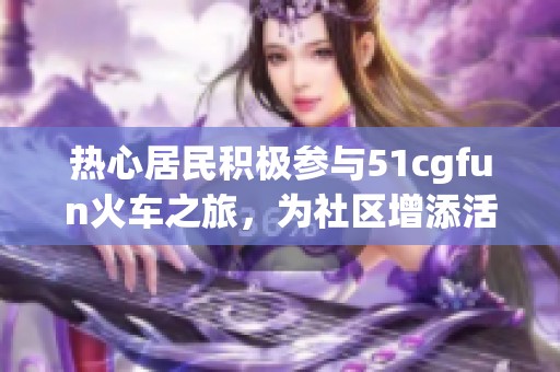 热心居民积极参与51cgfun火车之旅，为社区增添活力