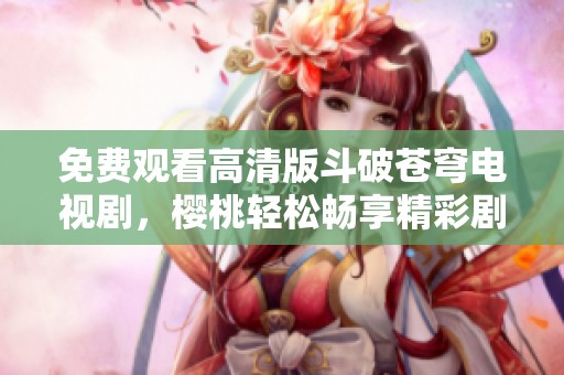 免费观看高清版斗破苍穹电视剧，樱桃轻松畅享精彩剧情