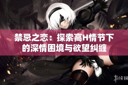 禁忌之恋：探索高H情节下的深情困境与欲望纠缠