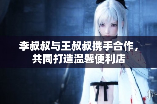 李叔叔与王叔叔携手合作，共同打造温馨便利店