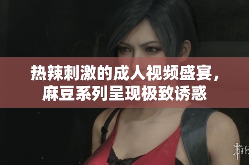 热辣刺激的成人视频盛宴，麻豆系列呈现极致诱惑