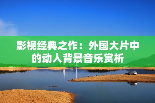 影视经典之作：外国大片中的动人背景音乐赏析