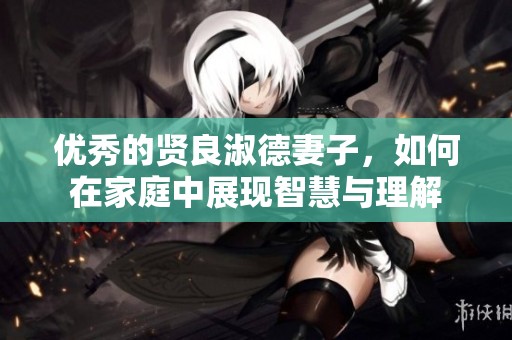 优秀的贤良淑德妻子，如何在家庭中展现智慧与理解