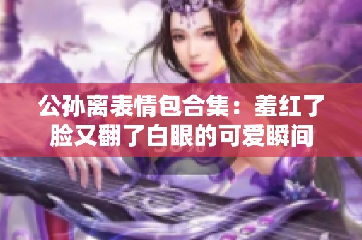 公孙离表情包合集：羞红了脸又翻了白眼的可爱瞬间