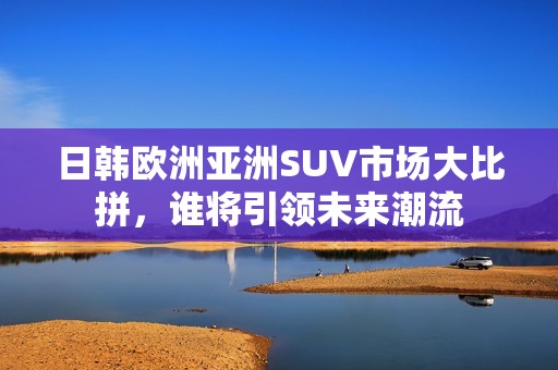 日韩欧洲亚洲SUV市场大比拼，谁将引领未来潮流