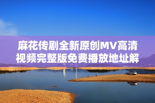 麻花传剧全新原创MV高清视频完整版免费播放地址解析