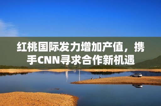 红桃国际发力增加产值，携手CNN寻求合作新机遇