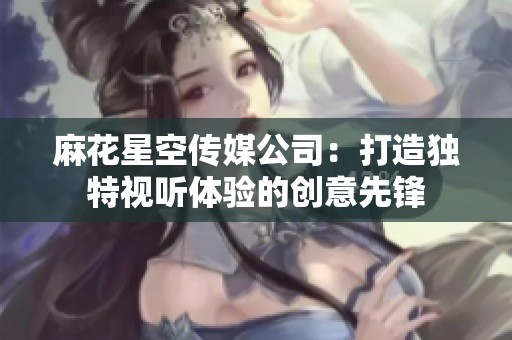 麻花星空传媒公司：打造独特视听体验的创意先锋