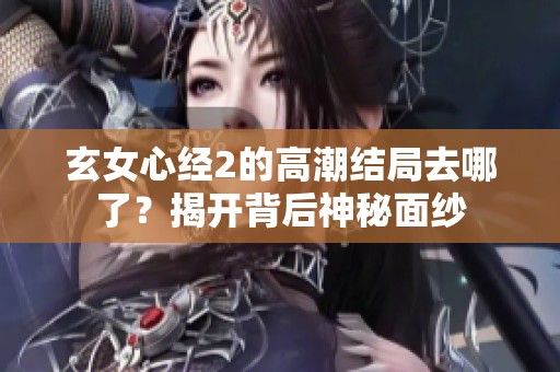 玄女心经2的高潮结局去哪了？揭开背后神秘面纱