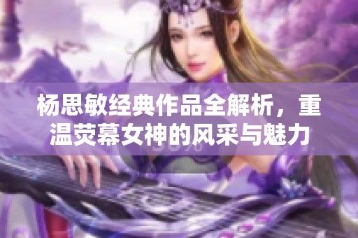 杨思敏经典作品全解析，重温荧幕女神的风采与魅力