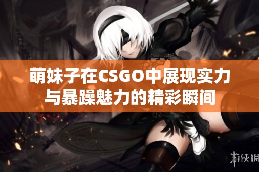 萌妹子在CSGO中展现实力与暴躁魅力的精彩瞬间