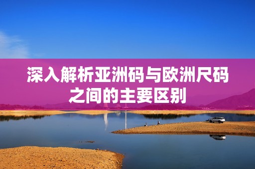 深入解析亚洲码与欧洲尺码之间的主要区别