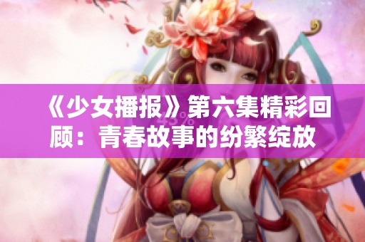 《少女播报》第六集精彩回顾：青春故事的纷繁绽放