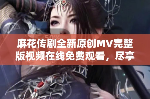 麻花传剧全新原创MV完整版视频在线免费观看，尽享精彩演绎！