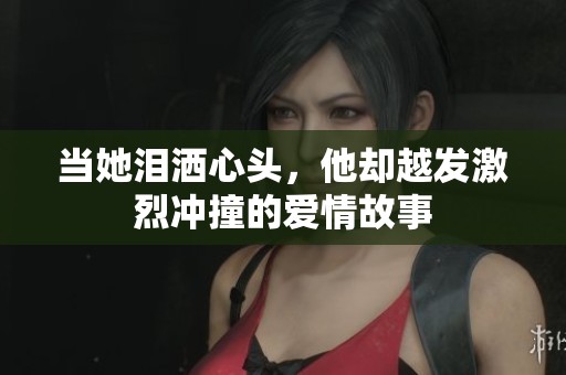 当她泪洒心头，他却越发激烈冲撞的爱情故事