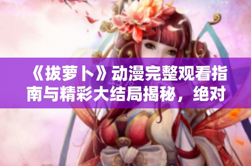 《拔萝卜》动漫完整观看指南与精彩大结局揭秘，绝对不容错过！