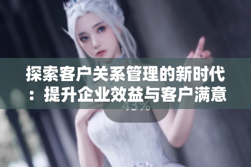 探索客户关系管理的新时代：提升企业效益与客户满意度的最佳实践