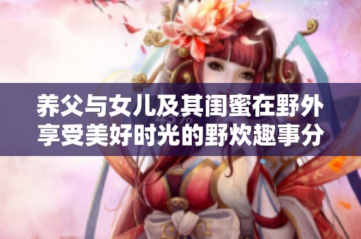 养父与女儿及其闺蜜在野外享受美好时光的野炊趣事分享