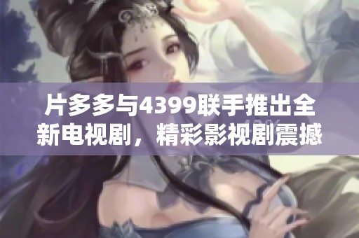 片多多与4399联手推出全新电视剧，精彩影视剧震撼来袭