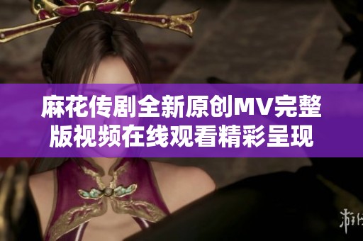 麻花传剧全新原创MV完整版视频在线观看精彩呈现