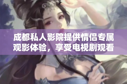 成都私人影院提供情侣专属观影体验，享受电视剧观看新方式