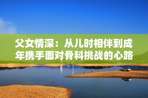 父女情深：从儿时相伴到成年携手面对骨科挑战的心路历程