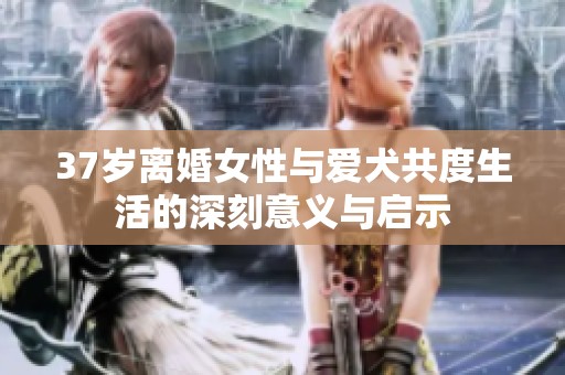 37岁离婚女性与爱犬共度生活的深刻意义与启示
