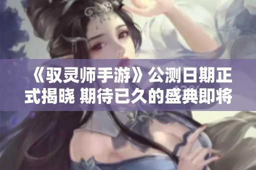 《驭灵师手游》公测日期正式揭晓 期待已久的盛典即将开启