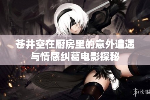 苍井空在厨房里的意外遭遇与情感纠葛电影探秘