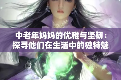 中老年妈妈的优雅与坚韧：探寻他们在生活中的独特魅力与经验