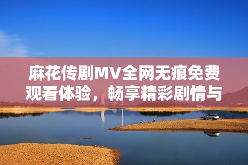 麻花传剧MV全网无痕免费观看体验，畅享精彩剧情与动人音乐