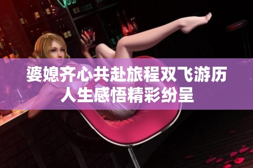 婆媳齐心共赴旅程双飞游历人生感悟精彩纷呈